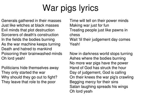 Wait till their judgement day comes, yeah! [Guitar Solo] [Verse 2] Now in darkness, world stops turning. Ashes where their bodies burning. No more war pigs have the power. Hand of God has struck ...